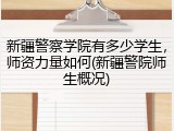 新疆警察学院有多少学生，师资力量如何(新疆警院师生概况)