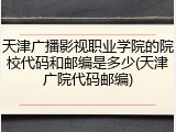 天津广播影视职业学院的院校代码和邮编是多少(天津广院代码邮编)