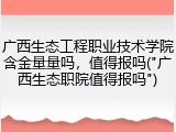 广西生态工程职业技术学院含金量量吗，值得报吗("广西生态职院值得报吗")