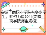 安徽工商职业学院有多少学生，师资力量如何(安徽工商学院师生规模)