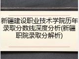 新疆建设职业技术学院历年录取分数线深度分析(新疆职院录取分解析)