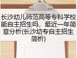 长沙幼儿师范高等专科学校能自主招生吗，最近一年简章分析(长沙幼专自主招生简析)