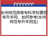 永州师范高等专科学校要招专升本吗，如何参考(永州师范专升本招生)
