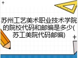 苏州工艺美术职业技术学院的院校代码和邮编是多少(苏工美院代码邮编)