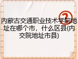 内蒙古交通职业技术学院地址在哪个市，什么区县(内交院地址市县)