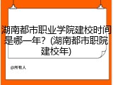湖南都市职业学院建校时间是哪一年？(湖南都市职院建校年)
