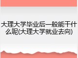 大理大学毕业后一般能干什么呢(大理大学就业去向)