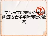 西安音乐学院要多少分才能进(西安音乐学院录取分数线)