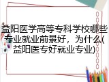 益阳医学高等专科学校哪些专业就业前景好，为什么(益阳医专好就业专业)