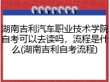 湖南吉利汽车职业技术学院自考可以去读吗，流程是什么(湖南吉利自考流程)