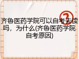 齐鲁医药学院可以自考去读吗，为什么(齐鲁医药学院自考原因)