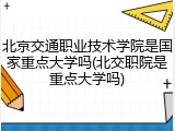 北京交通职业技术学院是国家重点大学吗(北交职院是重点大学吗)