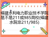 福建水利电力职业技术学院是不是211或985高校(福建水院非211/985)