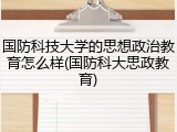 国防科技大学的思想政治教育怎么样(国防科大思政教育)