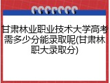 甘肃林业职业技术大学高考需多少分能录取呢(甘肃林职大录取分)