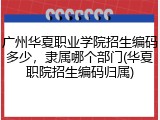 广州华夏职业学院招生编码多少，隶属哪个部门(华夏职院招生编码归属)