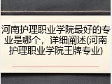 河南护理职业学院最好的专业是哪个，详细阐述(河南护理职业学院王牌专业)