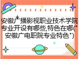 安徽广播影视职业技术学院专业开设有哪些,特色在哪("安徽广电职院专业特色")