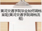 黄河交通学院毕业如何调档案呢(黄河交通学院调档流程)