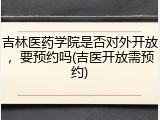 吉林医药学院是否对外开放，要预约吗(吉医开放需预约)