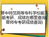 晋中师范高等专科学校能不能考研，成绩在哪里查询(晋师专考研成绩查询)