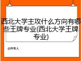 西北大学主攻什么方向有哪些王牌专业(西北大学王牌专业)