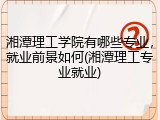 湘潭理工学院有哪些专业，就业前景如何(湘潭理工专业就业)