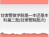 甘肃警察学院是一本还是本科第二批(甘肃警院批次)