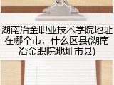 湖南冶金职业技术学院地址在哪个市，什么区县(湖南冶金职院地址市县)