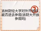 吉林财经大学对外开放吗，能否进去参观(吉财大开放参观吗)