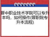 晋中职业技术学院可以专升本吗，如何操作(晋职院专升本流程)