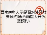 西南医科大学是否对外开放，要预约吗(西南医大开放需预约)