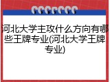 河北大学主攻什么方向有哪些王牌专业(河北大学王牌专业)