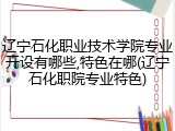 辽宁石化职业技术学院专业开设有哪些,特色在哪(辽宁石化职院专业特色)