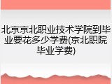 北京京北职业技术学院到毕业要花多少学费(京北职院毕业学费)