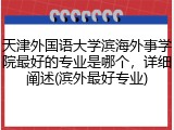 天津外国语大学滨海外事学院最好的专业是哪个，详细阐述(滨外最好专业)