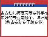 吉安幼儿师范高等专科学校最好的专业是哪个，详细阐述(吉安幼专王牌专业)