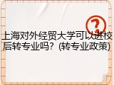 上海对外经贸大学可以进校后转专业吗？(转专业政策)