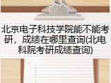 北京电子科技学院能不能考研，成绩在哪里查询(北电科院考研成绩查询)