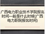 广西电力职业技术学院报名时间一般是什么时候(广西电力职院报名时间)
