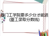 厦门工学院要多少分才能进(厦工录取分数线)