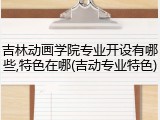 吉林动画学院专业开设有哪些,特色在哪(吉动专业特色)