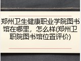 郑州卫生健康职业学院图书馆在哪里，怎么样(郑州卫职院图书馆位置评价)