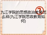 九江学院的思想政治教育怎么样(九江学院思政教育如何)