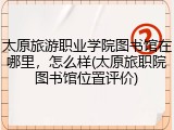 太原旅游职业学院图书馆在哪里，怎么样(太原旅职院图书馆位置评价)
