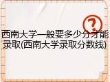 西南大学一般要多少分才能录取(西南大学录取分数线)