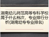 湖南幼儿师范高等专科学校属于什么档次，专业排行分析(湖南幼专专业排名)