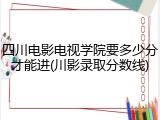四川电影电视学院要多少分才能进(川影录取分数线)
