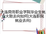大连商务职业学院毕业生就业大致去向如何(大连职院就业去向)
