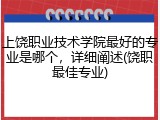 上饶职业技术学院最好的专业是哪个，详细阐述(饶职最佳专业)